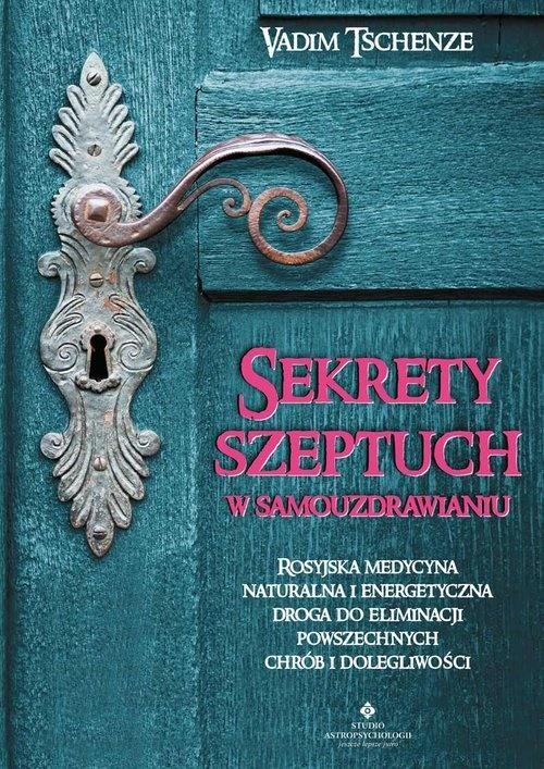 Sekrety szeptuch w samouzdrawianiu. Rosyjska medycyna naturalna i energetyczna drogą do eliminacji powszechnych chorób i dolegliwości