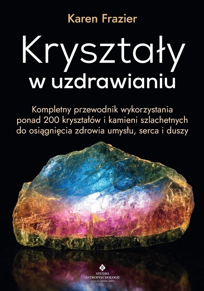 Kryształy w uzdrawianiu. Kompletny przewodnik wykorzystania ponad 200 kryształów i kamieni szlachetnych do osiągnięcia zdrowia umysłu, serca i duszy