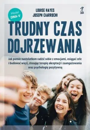 Trudny czas dojrzewania. Jak pomóc nastolatkom radzić sobie z emocjami, osiągać cele i budować więzi, stosując terapię akceptacji i zaangażowania oraz psychologię pozytywną