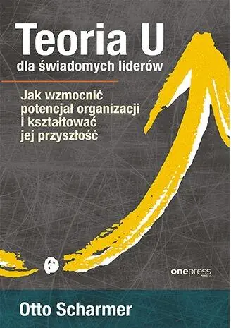 Książka - Teoria U dla świadomych liderów. Jak wzmocnić potencjał organizacji i kształtować jej przyszłość